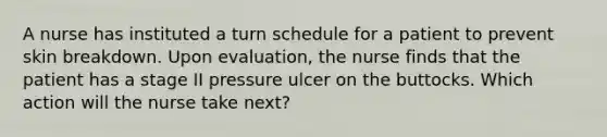 A nurse has instituted a turn schedule for a patient to prevent skin breakdown. Upon evaluation, the nurse finds that the patient has a stage II pressure ulcer on the buttocks. Which action will the nurse take next?