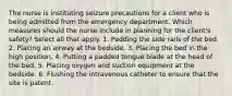 The nurse is instituting seizure precautions for a client who is being admitted from the emergency department. Which measures should the nurse include in planning for the client's safety? Select all that apply. 1. Padding the side rails of the bed. 2. Placing an airway at the bedside. 3. Placing the bed in the high position. 4. Putting a padded tongue blade at the head of the bed. 5. Placing oxygen and suction equipment at the bedside. 6. Flushing the intravenous catheter to ensure that the site is patent.