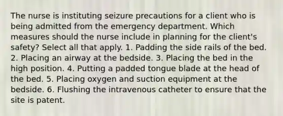 The nurse is instituting seizure precautions for a client who is being admitted from the emergency department. Which measures should the nurse include in planning for the client's safety? Select all that apply. 1. Padding the side rails of the bed. 2. Placing an airway at the bedside. 3. Placing the bed in the high position. 4. Putting a padded tongue blade at the head of the bed. 5. Placing oxygen and suction equipment at the bedside. 6. Flushing the intravenous catheter to ensure that the site is patent.