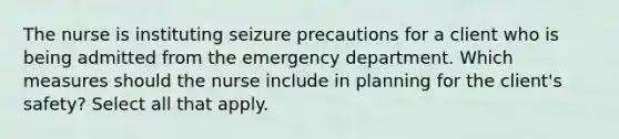 The nurse is instituting seizure precautions for a client who is being admitted from the emergency department. Which measures should the nurse include in planning for the client's safety? Select all that apply.