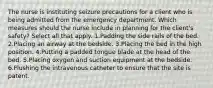 The nurse is instituting seizure precautions for a client who is being admitted from the emergency department. Which measures should the nurse include in planning for the client's safety? Select all that apply. 1.Padding the side rails of the bed. 2.Placing an airway at the bedside. 3.Placing the bed in the high position. 4.Putting a padded tongue blade at the head of the bed. 5.Placing oxygen and suction equipment at the bedside. 6.Flushing the intravenous catheter to ensure that the site is patent.