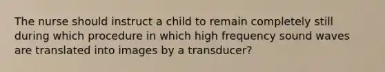 The nurse should instruct a child to remain completely still during which procedure in which high frequency sound waves are translated into images by a transducer?