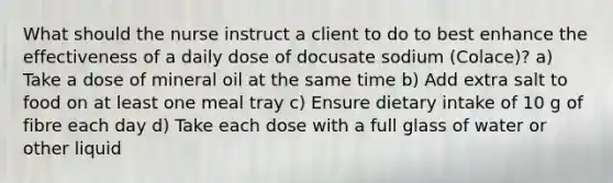 What should the nurse instruct a client to do to best enhance the effectiveness of a daily dose of docusate sodium (Colace)? a) Take a dose of mineral oil at the same time b) Add extra salt to food on at least one meal tray c) Ensure dietary intake of 10 g of fibre each day d) Take each dose with a full glass of water or other liquid