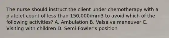 The nurse should instruct the client under chemotherapy with a platelet count of less than 150,000/mm3 to avoid which of the following activities? A. Ambulation B. Valsalva maneuver C. Visiting with children D. Semi-Fowler's position