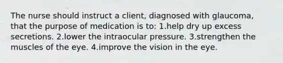 The nurse should instruct a client, diagnosed with glaucoma, that the purpose of medication is to: 1.help dry up excess secretions. 2.lower the intraocular pressure. 3.strengthen the muscles of the eye. 4.improve the vision in the eye.