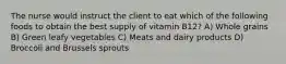 The nurse would instruct the client to eat which of the following foods to obtain the best supply of vitamin B12? A) Whole grains B) Green leafy vegetables C) Meats and dairy products D) Broccoli and Brussels sprouts