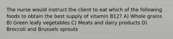 The nurse would instruct the client to eat which of the following foods to obtain the best supply of vitamin B12? A) Whole grains B) Green leafy vegetables C) Meats and dairy products D) Broccoli and Brussels sprouts