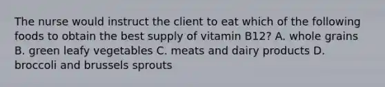 The nurse would instruct the client to eat which of the following foods to obtain the best supply of vitamin B12? A. whole grains B. green leafy vegetables C. meats and dairy products D. broccoli and brussels sprouts