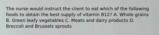 The nurse would instruct the client to eat which of the following foods to obtain the best supply of vitamin B12? A. Whole grains B. Green leafy vegetables C. Meats and dairy products D. Broccoli and Brussels sprouts