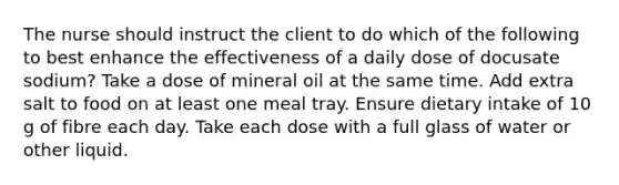 The nurse should instruct the client to do which of the following to best enhance the effectiveness of a daily dose of docusate sodium? Take a dose of mineral oil at the same time. Add extra salt to food on at least one meal tray. Ensure dietary intake of 10 g of fibre each day. Take each dose with a full glass of water or other liquid.