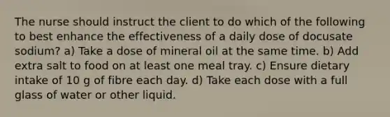 The nurse should instruct the client to do which of the following to best enhance the effectiveness of a daily dose of docusate sodium? a) Take a dose of mineral oil at the same time. b) Add extra salt to food on at least one meal tray. c) Ensure dietary intake of 10 g of fibre each day. d) Take each dose with a full glass of water or other liquid.