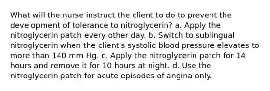 What will the nurse instruct the client to do to prevent the development of tolerance to nitroglycerin? a. Apply the nitroglycerin patch every other day. b. Switch to sublingual nitroglycerin when the client's systolic blood pressure elevates to more than 140 mm Hg. c. Apply the nitroglycerin patch for 14 hours and remove it for 10 hours at night. d. Use the nitroglycerin patch for acute episodes of angina only.