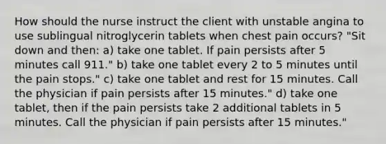 How should the nurse instruct the client with unstable angina to use sublingual nitroglycerin tablets when chest pain occurs? "Sit down and then: a) take one tablet. If pain persists after 5 minutes call 911." b) take one tablet every 2 to 5 minutes until the pain stops." c) take one tablet and rest for 15 minutes. Call the physician if pain persists after 15 minutes." d) take one tablet, then if the pain persists take 2 additional tablets in 5 minutes. Call the physician if pain persists after 15 minutes."