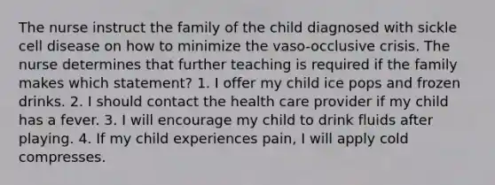 The nurse instruct the family of the child diagnosed with sickle cell disease on how to minimize the vaso-occlusive crisis. The nurse determines that further teaching is required if the family makes which statement? 1. I offer my child ice pops and frozen drinks. 2. I should contact the health care provider if my child has a fever. 3. I will encourage my child to drink fluids after playing. 4. If my child experiences pain, I will apply cold compresses.