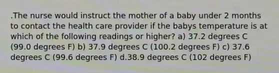 .The nurse would instruct the mother of a baby under 2 months to contact the health care provider if the babys temperature is at which of the following readings or higher? a) 37.2 degrees C (99.0 degrees F) b) 37.9 degrees C (100.2 degrees F) c) 37.6 degrees C (99.6 degrees F) d.38.9 degrees C (102 degrees F)