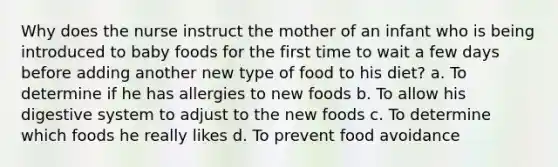 Why does the nurse instruct the mother of an infant who is being introduced to baby foods for the first time to wait a few days before adding another new type of food to his diet? a. To determine if he has allergies to new foods b. To allow his digestive system to adjust to the new foods c. To determine which foods he really likes d. To prevent food avoidance