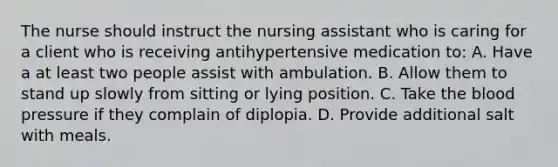 The nurse should instruct the nursing assistant who is caring for a client who is receiving antihypertensive medication to: A. Have a at least two people assist with ambulation. B. Allow them to stand up slowly from sitting or lying position. C. Take the blood pressure if they complain of diplopia. D. Provide additional salt with meals.