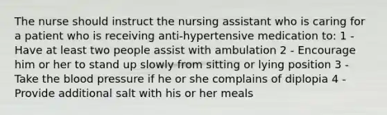 The nurse should instruct the nursing assistant who is caring for a patient who is receiving anti-hypertensive medication to: 1 - Have at least two people assist with ambulation 2 - Encourage him or her to stand up slowly from sitting or lying position 3 - Take the blood pressure if he or she complains of diplopia 4 - Provide additional salt with his or her meals