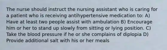 The nurse should instruct the nursing assistant who is caring for a patient who is receiving antihypertensive medication to: A) Have at least two people assist with ambulation B) Encourage him or her to stand up slowly from sitting or lying position. C) Take the blood pressure if he or she complains of diplopia D) Provide additional salt with his or her meals