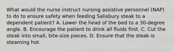 What would the nurse instruct nursing assistive personnel (NAP) to do to ensure safety when feeding Salisbury steak to a dependent patient? A. Lower the head of the bed to a 30-degree angle. B. Encourage the patient to drink all fluids first. C. Cut the steak into small, bite-size pieces. D. Ensure that the steak is steaming hot.