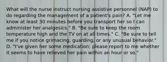 What will the nurse instruct nursing assistive personnel (NAP) to do regarding the management of a patient's pain? A. "Let me know at least 30 minutes before you transport her so I can administer her analgesics." B. "Be sure to keep the room temperature high and the TV on at all times." C. "Be sure to tell me if you notice grimacing, guarding, or any unusual behavior." D. "I've given her some medication; please report to me whether it seems to have relieved her pain within an hour or so."