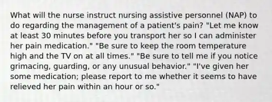 What will the nurse instruct nursing assistive personnel (NAP) to do regarding the management of a patient's pain? "Let me know at least 30 minutes before you transport her so I can administer her pain medication." "Be sure to keep the room temperature high and the TV on at all times." "Be sure to tell me if you notice grimacing, guarding, or any unusual behavior." "I've given her some medication; please report to me whether it seems to have relieved her pain within an hour or so."