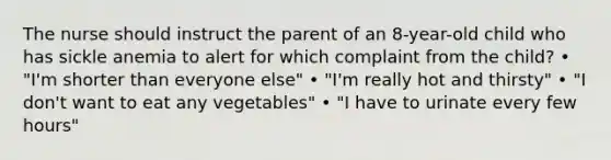 The nurse should instruct the parent of an 8-year-old child who has sickle anemia to alert for which complaint from the child? • "I'm shorter than everyone else" • "I'm really hot and thirsty" • "I don't want to eat any vegetables" • "I have to urinate every few hours"