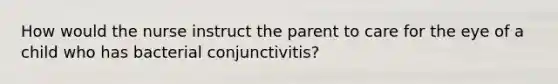 How would the nurse instruct the parent to care for the eye of a child who has bacterial conjunctivitis?