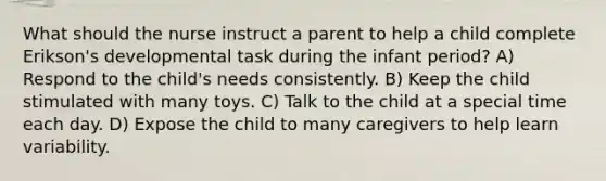 What should the nurse instruct a parent to help a child complete Erikson's developmental task during the infant period? A) Respond to the child's needs consistently. B) Keep the child stimulated with many toys. C) Talk to the child at a special time each day. D) Expose the child to many caregivers to help learn variability.