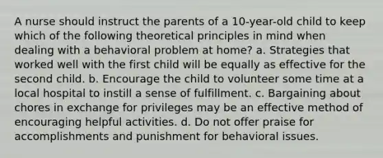 A nurse should instruct the parents of a 10-year-old child to keep which of the following theoretical principles in mind when dealing with a behavioral problem at home? a. Strategies that worked well with the first child will be equally as effective for the second child. b. Encourage the child to volunteer some time at a local hospital to instill a sense of fulfillment. c. Bargaining about chores in exchange for privileges may be an effective method of encouraging helpful activities. d. Do not offer praise for accomplishments and punishment for behavioral issues.