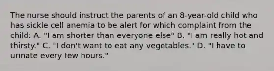 The nurse should instruct the parents of an 8-year-old child who has sickle cell anemia to be alert for which complaint from the child: A. "I am shorter than everyone else" B. "I am really hot and thirsty." C. "I don't want to eat any vegetables." D. "I have to urinate every few hours."