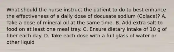 What should the nurse instruct the patient to do to best enhance the effectiveness of a daily dose of docusate sodium (Colace)? A. Take a dose of mineral oil at the same time. B. Add extra salt to food on at least one meal tray. C. Ensure dietary intake of 10 g of fiber each day. D. Take each dose with a full glass of water or other liquid