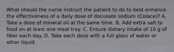 What should the nurse instruct the patient to do to best enhance the effectiveness of a daily dose of docusate sodium (Colace)? A. Take a dose of mineral oil at the same time. B. Add extra salt to food on at least one meal tray. C. Ensure dietary intake of 10 g of fiber each day. D. Take each dose with a full glass of water or other liquid. ​