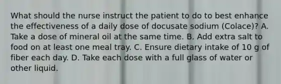 What should the nurse instruct the patient to do to best enhance the effectiveness of a daily dose of docusate sodium (Colace)? A. Take a dose of mineral oil at the same time. B. Add extra salt to food on at least one meal tray. C. Ensure dietary intake of 10 g of fiber each day. D. Take each dose with a full glass of water or other liquid.