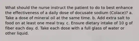 What should the nurse instruct the patient to do to best enhance the effectiveness of a daily dose of docusate sodium (Colace)? a. Take a dose of mineral oil at the same time. b. Add extra salt to food on at least one meal tray. c. Ensure dietary intake of 10 g of fiber each day. d. Take each dose with a full glass of water or other liquid.