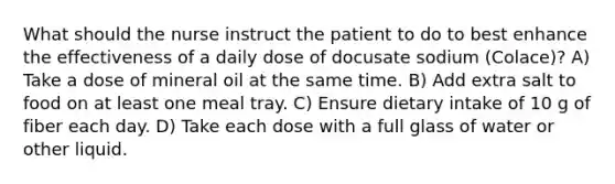 What should the nurse instruct the patient to do to best enhance the effectiveness of a daily dose of docusate sodium (Colace)? A) Take a dose of mineral oil at the same time. B) Add extra salt to food on at least one meal tray. C) Ensure dietary intake of 10 g of fiber each day. D) Take each dose with a full glass of water or other liquid.