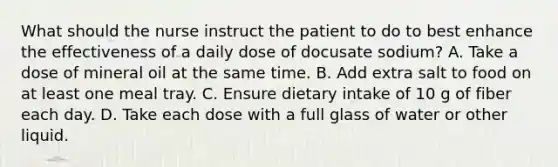 What should the nurse instruct the patient to do to best enhance the effectiveness of a daily dose of docusate sodium? A. Take a dose of mineral oil at the same time. B. Add extra salt to food on at least one meal tray. C. Ensure dietary intake of 10 g of fiber each day. D. Take each dose with a full glass of water or other liquid.