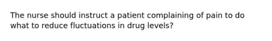 The nurse should instruct a patient complaining of pain to do what to reduce fluctuations in drug levels?