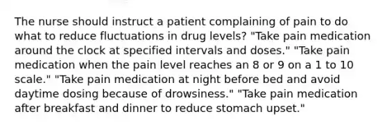 The nurse should instruct a patient complaining of pain to do what to reduce fluctuations in drug levels? "Take pain medication around the clock at specified intervals and doses." "Take pain medication when the pain level reaches an 8 or 9 on a 1 to 10 scale." "Take pain medication at night before bed and avoid daytime dosing because of drowsiness." "Take pain medication after breakfast and dinner to reduce stomach upset."