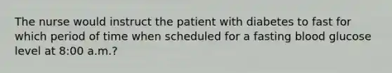 The nurse would instruct the patient with diabetes to fast for which period of time when scheduled for a fasting blood glucose level at 8:00 a.m.?