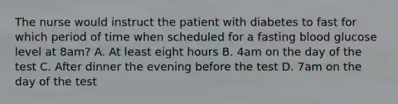 The nurse would instruct the patient with diabetes to fast for which period of time when scheduled for a fasting blood glucose level at 8am? A. At least eight hours B. 4am on the day of the test C. After dinner the evening before the test D. 7am on the day of the test