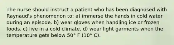 The nurse should instruct a patient who has been diagnosed with Raynaud's phenomenon to: a) immerse the hands in cold water during an episode. b) wear gloves when handling ice or frozen foods. c) live in a cold climate. d) wear light garments when the temperature gets below 50° F (10° C).