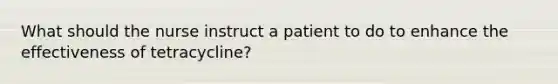 What should the nurse instruct a patient to do to enhance the effectiveness of tetracycline?