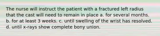 The nurse will instruct the patient with a fractured left radius that the cast will need to remain in place a. for several months. b. for at least 3 weeks. c. until swelling of the wrist has resolved. d. until x-rays show complete bony union.