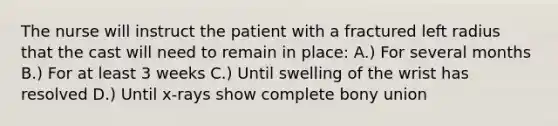 The nurse will instruct the patient with a fractured left radius that the cast will need to remain in place: A.) For several months B.) For at least 3 weeks C.) Until swelling of the wrist has resolved D.) Until x-rays show complete bony union