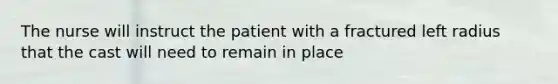 The nurse will instruct the patient with a fractured left radius that the cast will need to remain in place