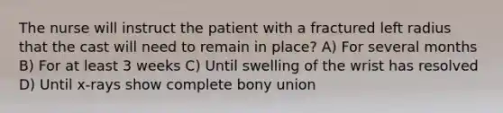 The nurse will instruct the patient with a fractured left radius that the cast will need to remain in place? A) For several months B) For at least 3 weeks C) Until swelling of the wrist has resolved D) Until x-rays show complete bony union