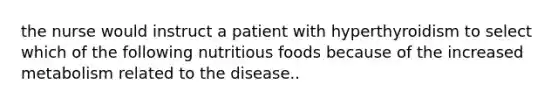 the nurse would instruct a patient with hyperthyroidism to select which of the following nutritious foods because of the increased metabolism related to the disease..