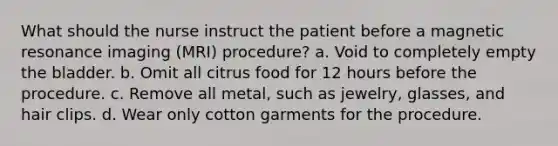 What should the nurse instruct the patient before a magnetic resonance imaging (MRI) procedure? a. Void to completely empty the bladder. b. Omit all citrus food for 12 hours before the procedure. c. Remove all metal, such as jewelry, glasses, and hair clips. d. Wear only cotton garments for the procedure.