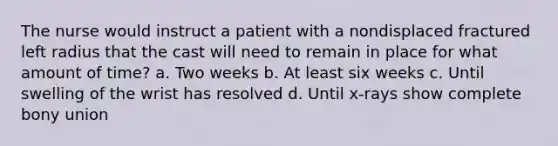 The nurse would instruct a patient with a nondisplaced fractured left radius that the cast will need to remain in place for what amount of time? a. Two weeks b. At least six weeks c. Until swelling of the wrist has resolved d. Until x-rays show complete bony union